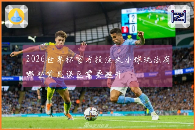 2026世界杯官方投注大小球玩法有哪些常见误区需要避开