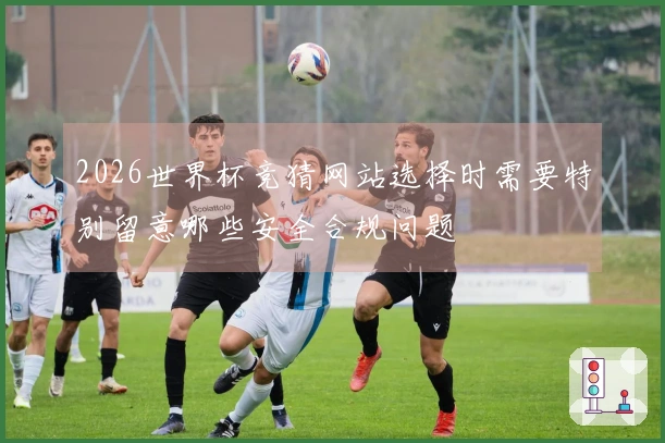 2026世界杯竞猜网站选择时需要特别留意哪些安全合规问题