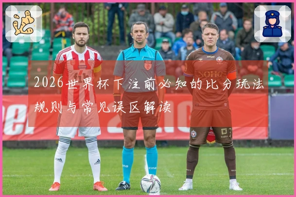 2026世界杯下注前必知的比分玩法规则与常见误区解读