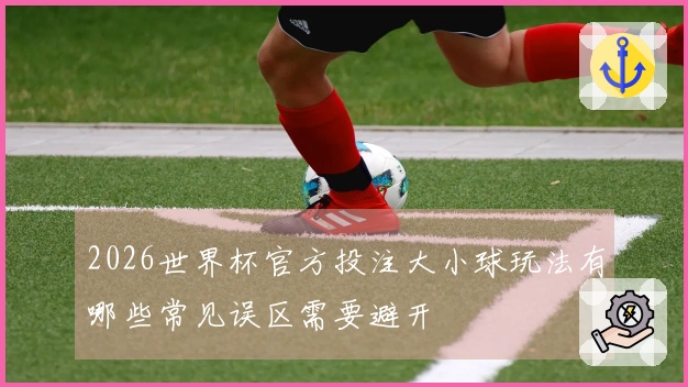 2026世界杯官方投注大小球玩法有哪些常见误区需要避开