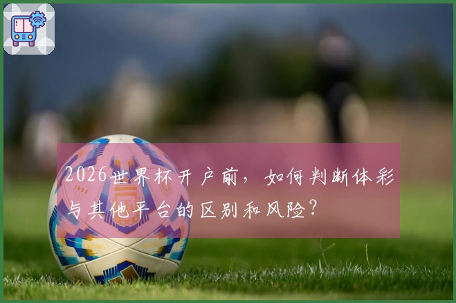2026世界杯开户前，如何判断体彩与其他平台的区别和风险？