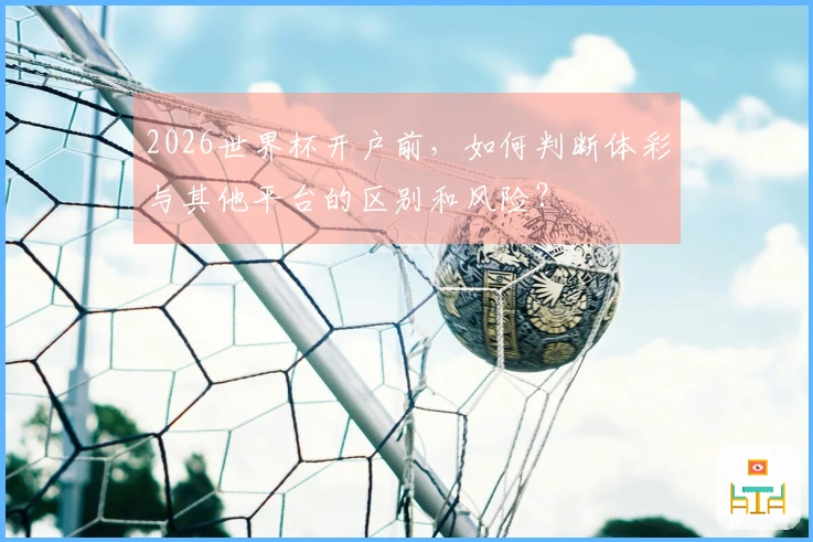 2026世界杯开户前，如何判断体彩与其他平台的区别和风险？