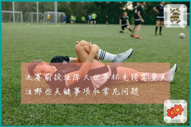 决赛前投注烽火世界杯竞猜需要关注哪些关键事项和常见问题